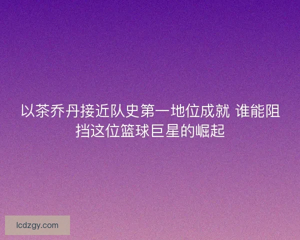 以茶乔丹接近队史第一地位成就 谁能阻挡这位篮球巨星的崛起 以茶乔丹接近队史第一地位成就 谁能阻挡这位篮球巨星的崛起