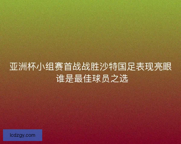 亚洲杯小组赛首战战胜沙特国足表现亮眼 谁是最佳球员之选