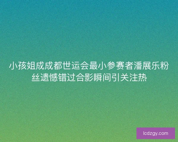小孩姐成成都世运会最小参赛者潘展乐粉丝遗憾错过合影瞬间引关注热 小孩姐成成都世运会最小参赛者潘展乐粉丝遗憾错过合影瞬间引关注热
