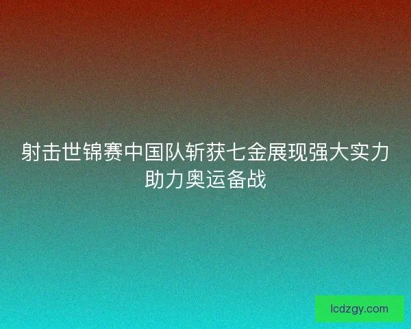 射击世锦赛中国队斩获七金展现强大实力助力奥运备战