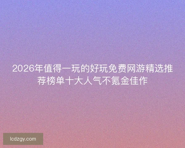 2026年值得一玩的好玩免费网游精选推荐榜单十大人气不氪金佳作 2026年值得一玩的好玩免费网游精选推荐榜单十大人气不氪金佳作