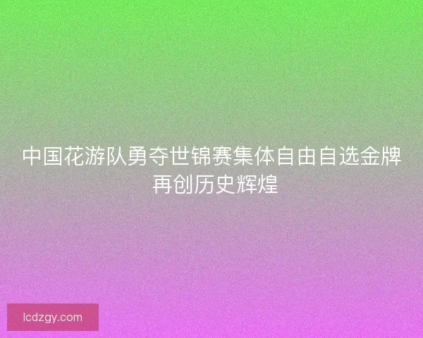 中国花游队勇夺世锦赛集体自由自选金牌 再创历史辉煌