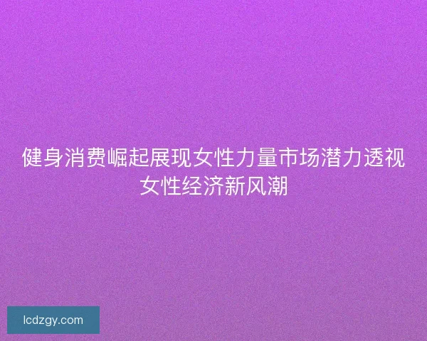 健身消费崛起展现女性力量市场潜力透视女性经济新风潮