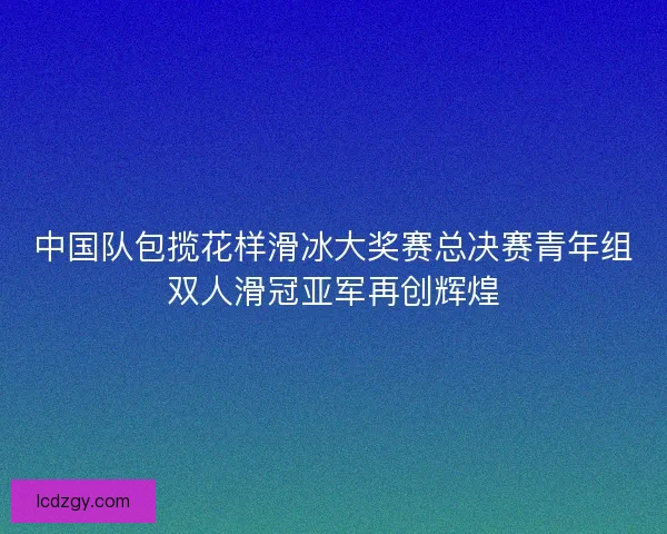中国队包揽花样滑冰大奖赛总决赛青年组双人滑冠亚军再创辉煌 中国队包揽花样滑冰大奖赛总决赛青年组双人滑冠亚军再创辉煌