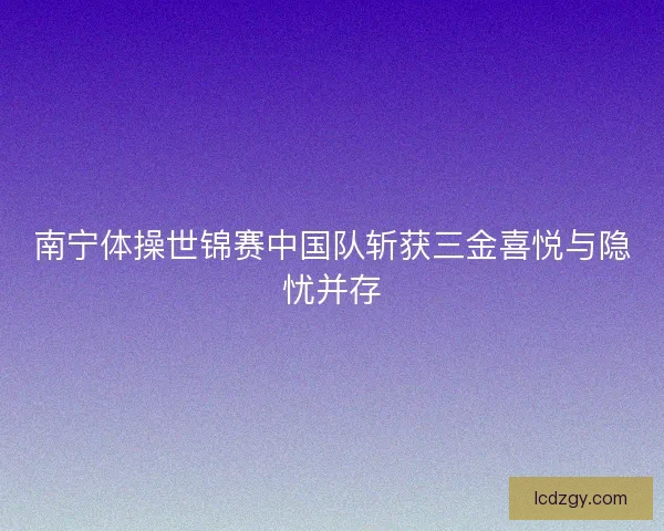 南宁体操世锦赛中国队斩获三金喜悦与隐忧并存 南宁体操世锦赛中国队斩获三金喜悦与隐忧并存