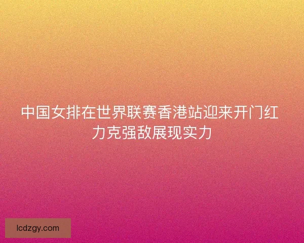 中国女排在世界联赛香港站迎来开门红 力克强敌展现实力 中国女排在世界联赛香港站迎来开门红 力克强敌展现实力