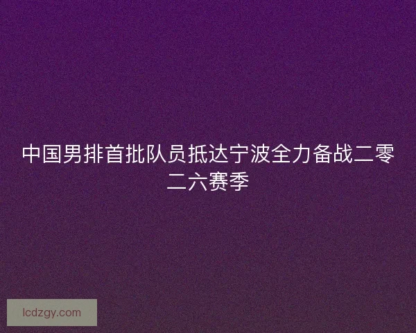 中国男排首批队员抵达宁波全力备战二零二六赛季
