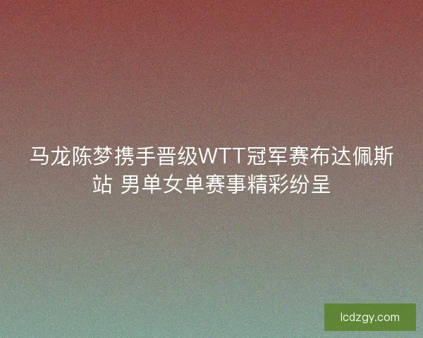 马龙陈梦携手晋级WTT冠军赛布达佩斯站 男单女单赛事精彩纷呈 马龙陈梦携手晋级WTT冠军赛布达佩斯站 男单女单赛事精彩纷呈