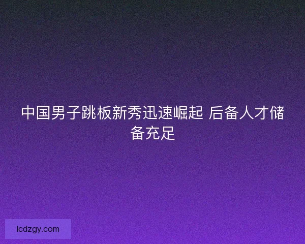 中国男子跳板新秀迅速崛起 后备人才储备充足 中国男子跳板新秀迅速崛起 后备人才储备充足