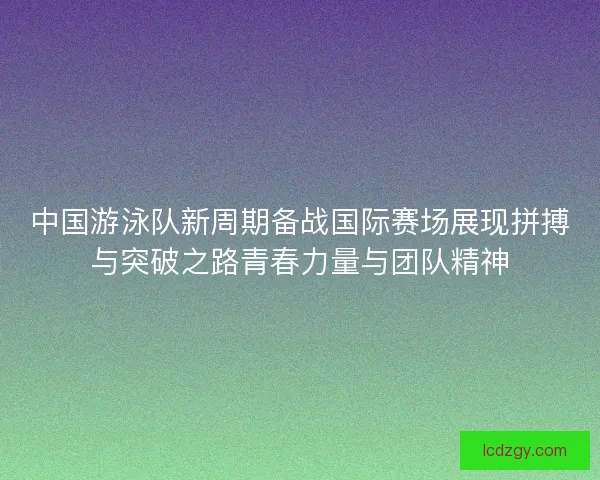 中国游泳队新周期备战国际赛场展现拼搏与突破之路青春力量与团队精神 中国游泳队新周期备战国际赛场展现拼搏与突破之路青春力量与团队精神